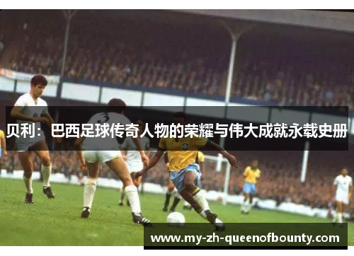 贝利：巴西足球传奇人物的荣耀与伟大成就永载史册