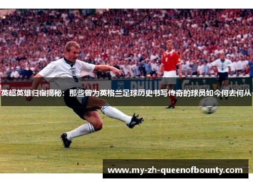英超英雄归宿揭秘：那些曾为英格兰足球历史书写传奇的球员如今何去何从