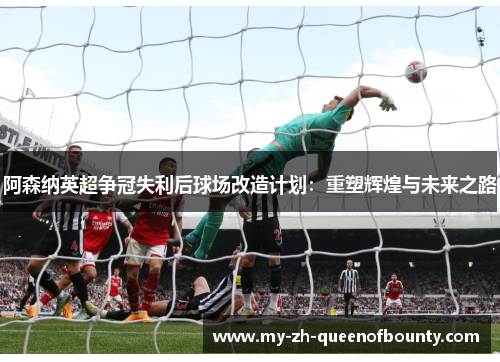 阿森纳英超争冠失利后球场改造计划:重塑辉煌与未来之路 阿森纳英超争冠失利后球场改造计划:重塑辉煌与未来之路