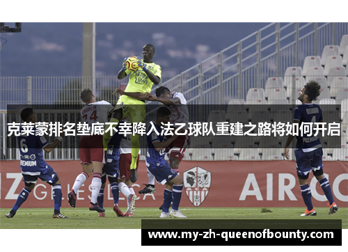 克莱蒙排名垫底不幸降入法乙球队重建之路将如何开启 克莱蒙排名垫底不幸降入法乙球队重建之路将如何开启