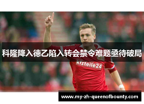 科隆降入德乙陷入转会禁令难题亟待破局 科隆降入德乙陷入转会禁令难题亟待破局
