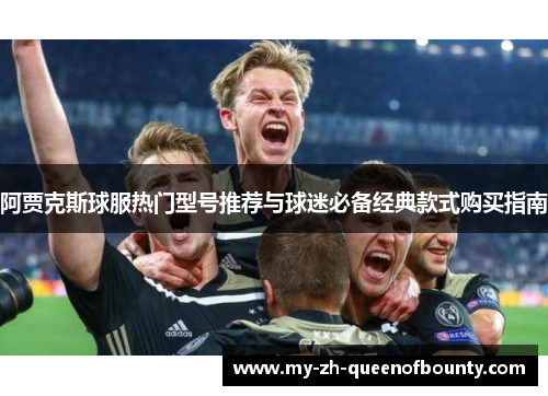 阿贾克斯球服热门型号推荐与球迷必备经典款式购买指南