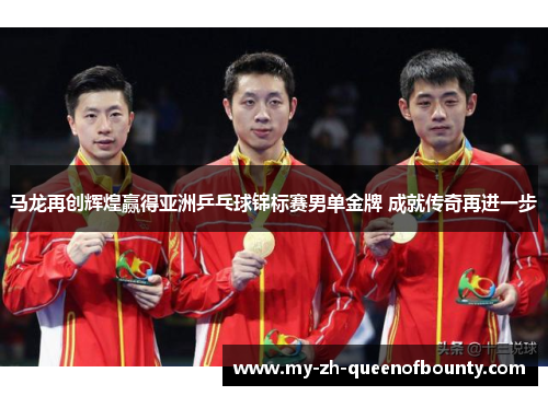 马龙再创辉煌赢得亚洲乒乓球锦标赛男单金牌 成就传奇再进一步