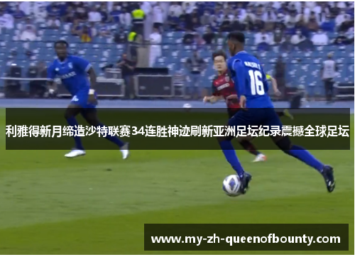 利雅得新月缔造沙特联赛34连胜神迹刷新亚洲足坛纪录震撼全球足坛