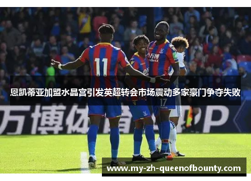 恩凯蒂亚加盟水晶宫引发英超转会市场震动多家豪门争夺失败 恩凯蒂亚加盟水晶宫引发英超转会市场震动多家豪门争夺失败
